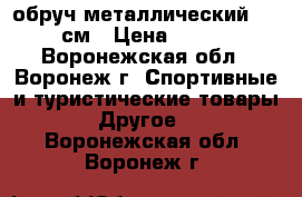 обруч металлический D=90см › Цена ­ 700 - Воронежская обл., Воронеж г. Спортивные и туристические товары » Другое   . Воронежская обл.,Воронеж г.